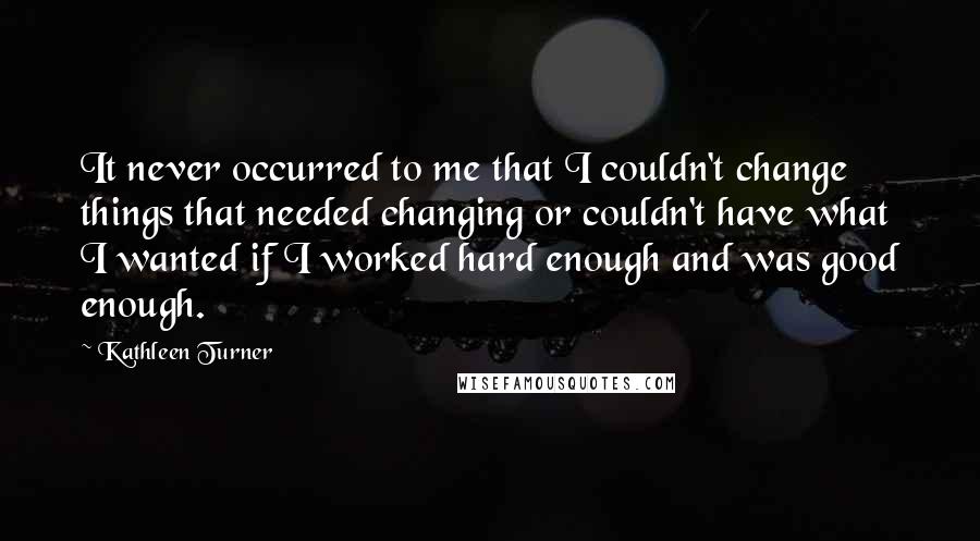 Kathleen Turner Quotes: It never occurred to me that I couldn't change things that needed changing or couldn't have what I wanted if I worked hard enough and was good enough.