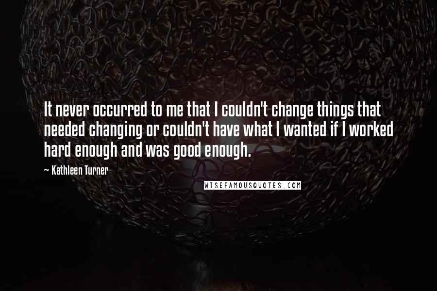 Kathleen Turner Quotes: It never occurred to me that I couldn't change things that needed changing or couldn't have what I wanted if I worked hard enough and was good enough.