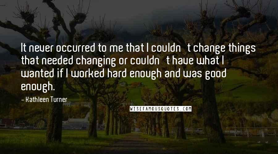 Kathleen Turner Quotes: It never occurred to me that I couldn't change things that needed changing or couldn't have what I wanted if I worked hard enough and was good enough.