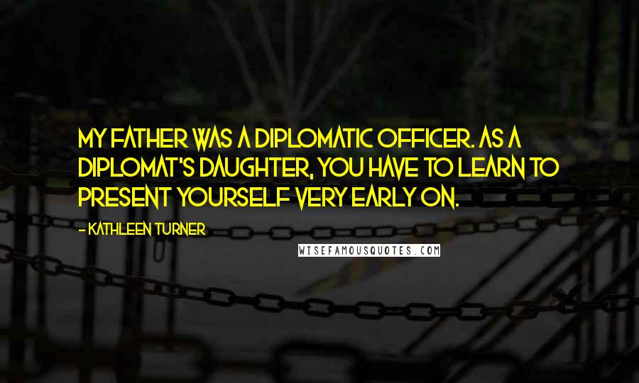Kathleen Turner Quotes: My father was a diplomatic officer. As a diplomat's daughter, you have to learn to present yourself very early on.