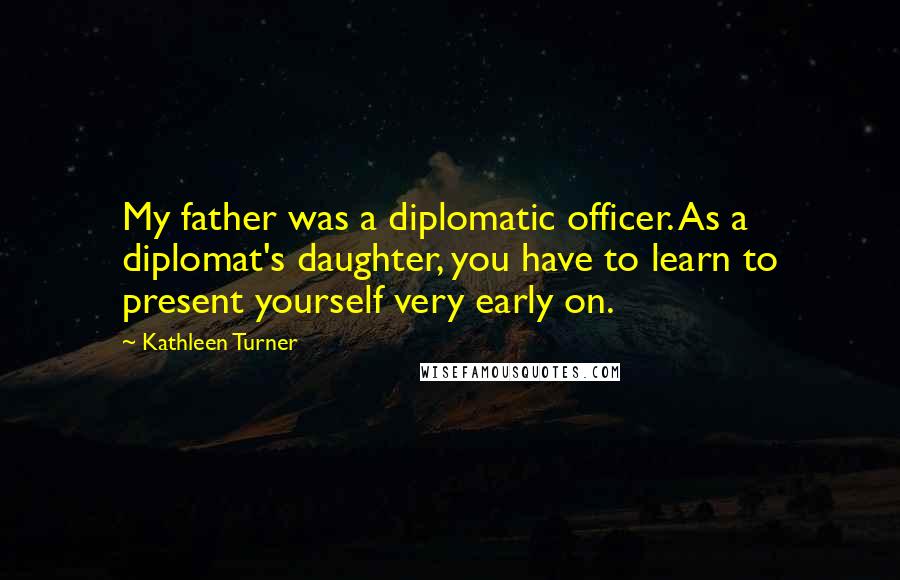 Kathleen Turner Quotes: My father was a diplomatic officer. As a diplomat's daughter, you have to learn to present yourself very early on.