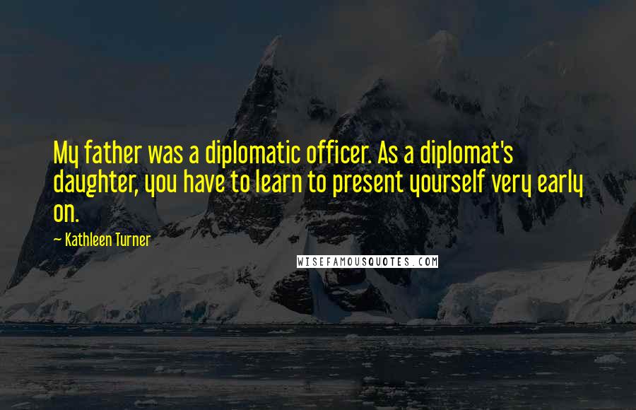 Kathleen Turner Quotes: My father was a diplomatic officer. As a diplomat's daughter, you have to learn to present yourself very early on.