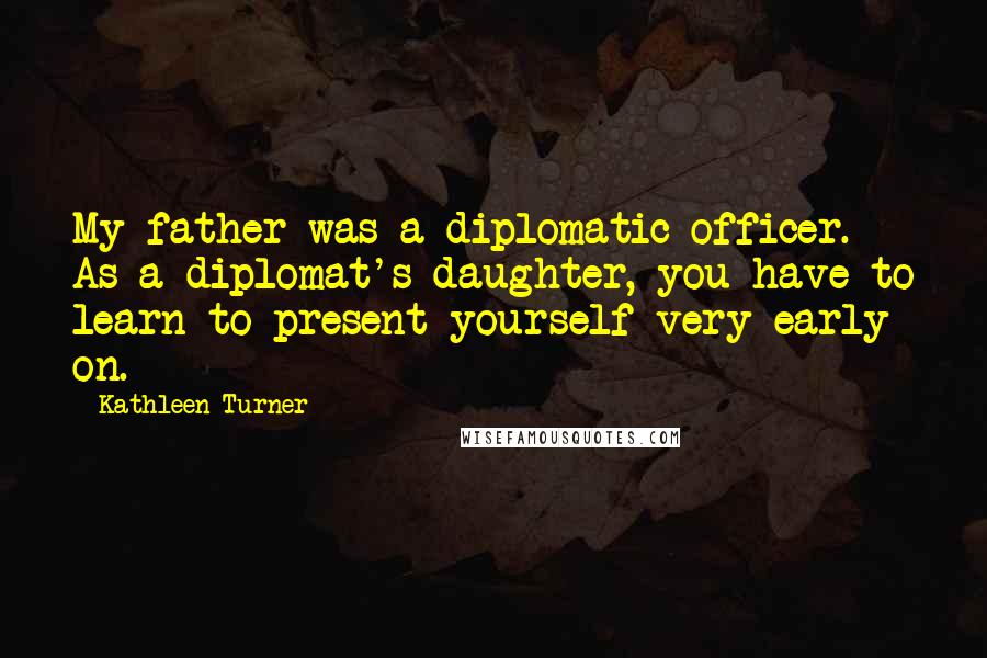 Kathleen Turner Quotes: My father was a diplomatic officer. As a diplomat's daughter, you have to learn to present yourself very early on.