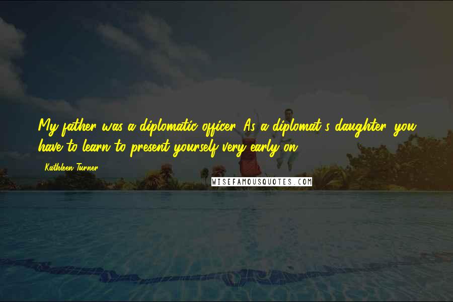 Kathleen Turner Quotes: My father was a diplomatic officer. As a diplomat's daughter, you have to learn to present yourself very early on.