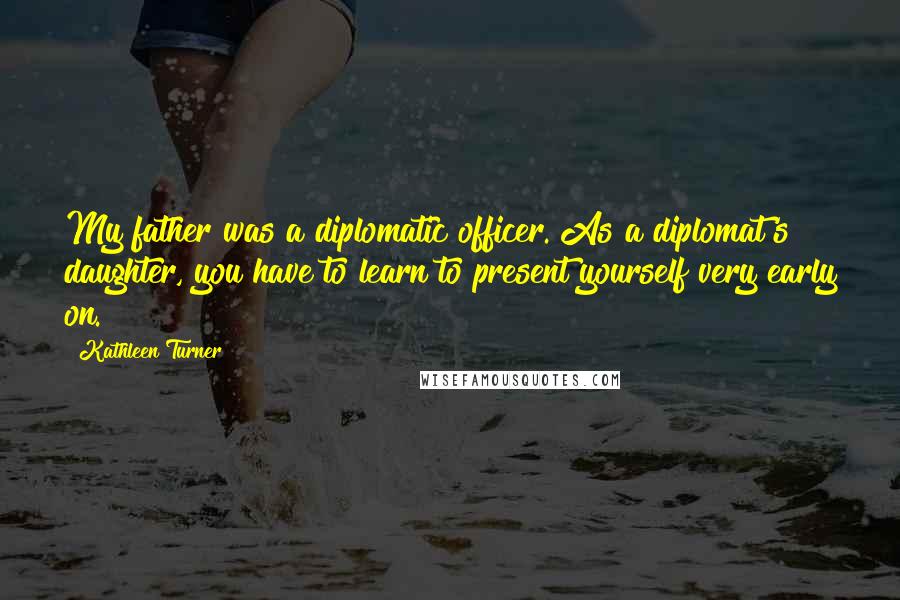 Kathleen Turner Quotes: My father was a diplomatic officer. As a diplomat's daughter, you have to learn to present yourself very early on.