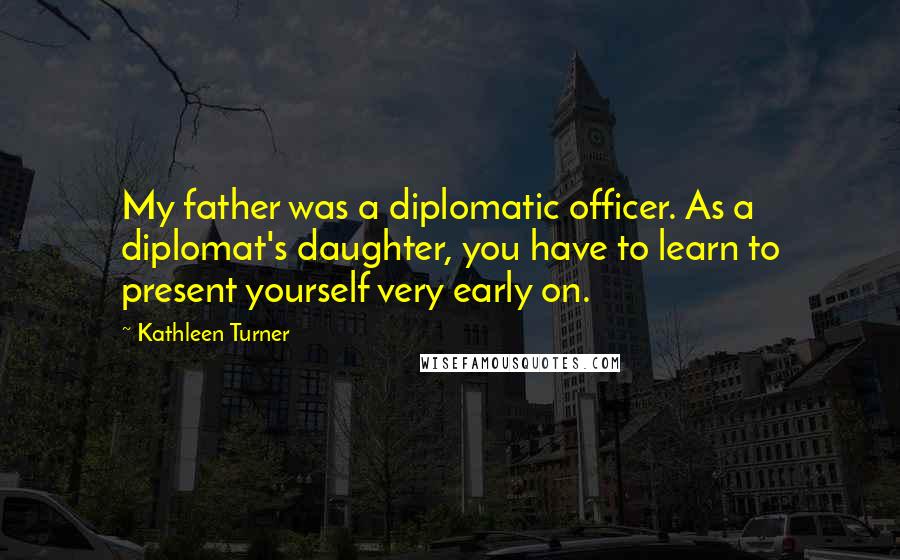 Kathleen Turner Quotes: My father was a diplomatic officer. As a diplomat's daughter, you have to learn to present yourself very early on.