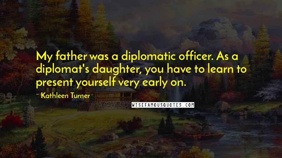 Kathleen Turner Quotes: My father was a diplomatic officer. As a diplomat's daughter, you have to learn to present yourself very early on.
