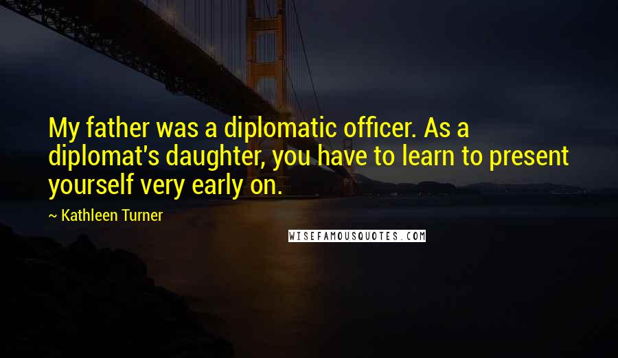 Kathleen Turner Quotes: My father was a diplomatic officer. As a diplomat's daughter, you have to learn to present yourself very early on.