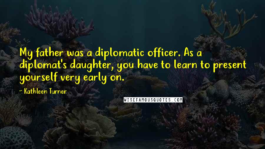 Kathleen Turner Quotes: My father was a diplomatic officer. As a diplomat's daughter, you have to learn to present yourself very early on.