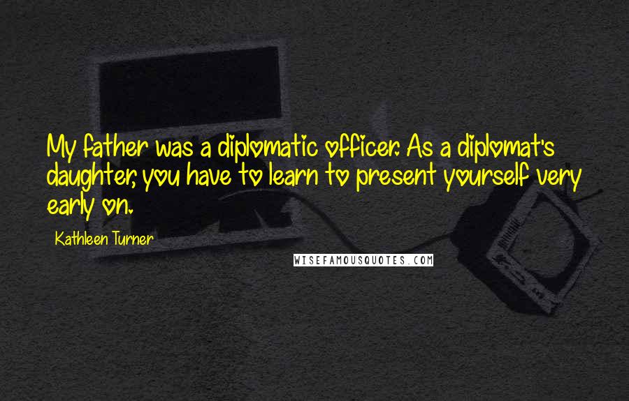 Kathleen Turner Quotes: My father was a diplomatic officer. As a diplomat's daughter, you have to learn to present yourself very early on.