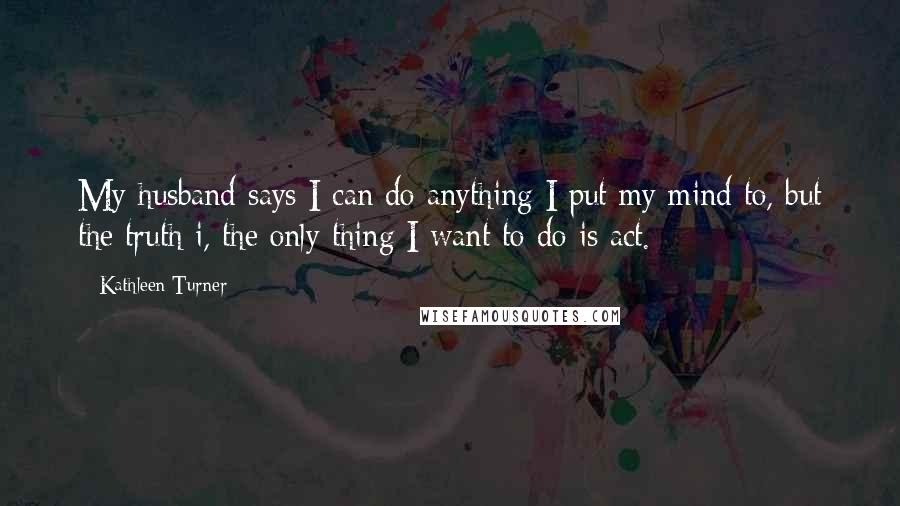 Kathleen Turner Quotes: My husband says I can do anything I put my mind to, but the truth i, the only thing I want to do is act.