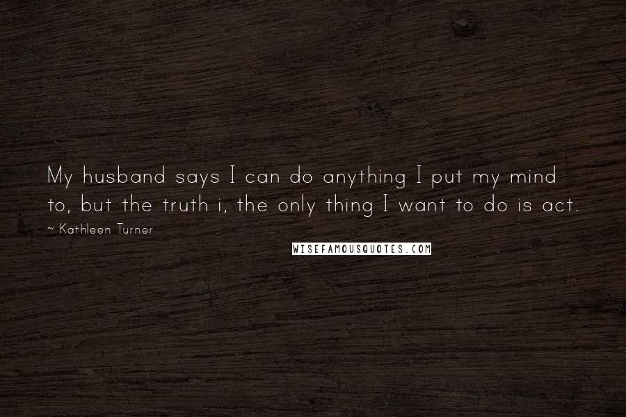 Kathleen Turner Quotes: My husband says I can do anything I put my mind to, but the truth i, the only thing I want to do is act.