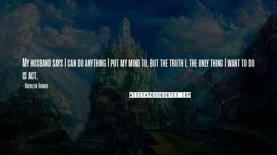 Kathleen Turner Quotes: My husband says I can do anything I put my mind to, but the truth i, the only thing I want to do is act.