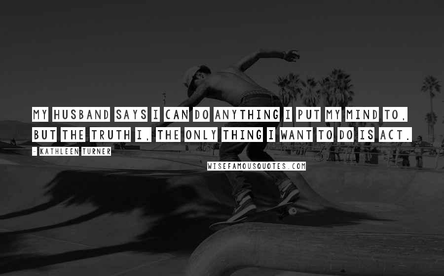 Kathleen Turner Quotes: My husband says I can do anything I put my mind to, but the truth i, the only thing I want to do is act.