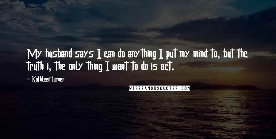 Kathleen Turner Quotes: My husband says I can do anything I put my mind to, but the truth i, the only thing I want to do is act.