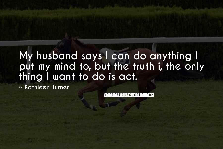 Kathleen Turner Quotes: My husband says I can do anything I put my mind to, but the truth i, the only thing I want to do is act.