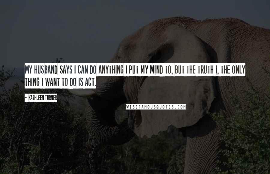 Kathleen Turner Quotes: My husband says I can do anything I put my mind to, but the truth i, the only thing I want to do is act.