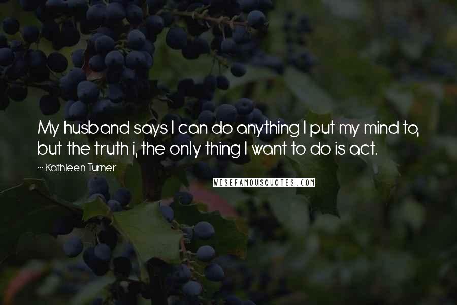 Kathleen Turner Quotes: My husband says I can do anything I put my mind to, but the truth i, the only thing I want to do is act.