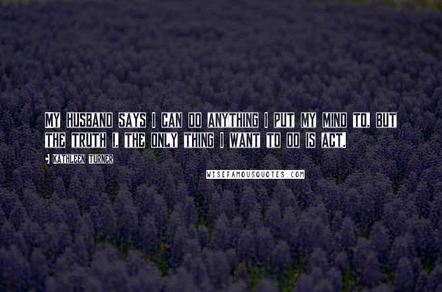 Kathleen Turner Quotes: My husband says I can do anything I put my mind to, but the truth i, the only thing I want to do is act.
