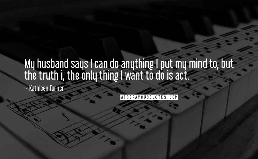 Kathleen Turner Quotes: My husband says I can do anything I put my mind to, but the truth i, the only thing I want to do is act.