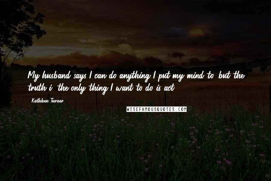 Kathleen Turner Quotes: My husband says I can do anything I put my mind to, but the truth i, the only thing I want to do is act.