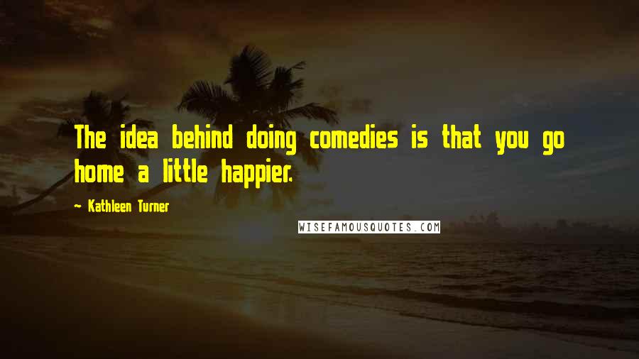 Kathleen Turner Quotes: The idea behind doing comedies is that you go home a little happier.