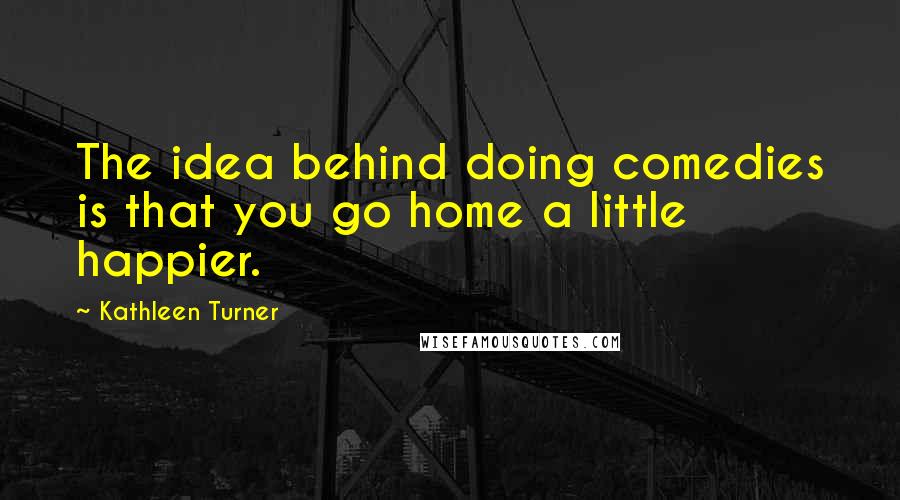 Kathleen Turner Quotes: The idea behind doing comedies is that you go home a little happier.