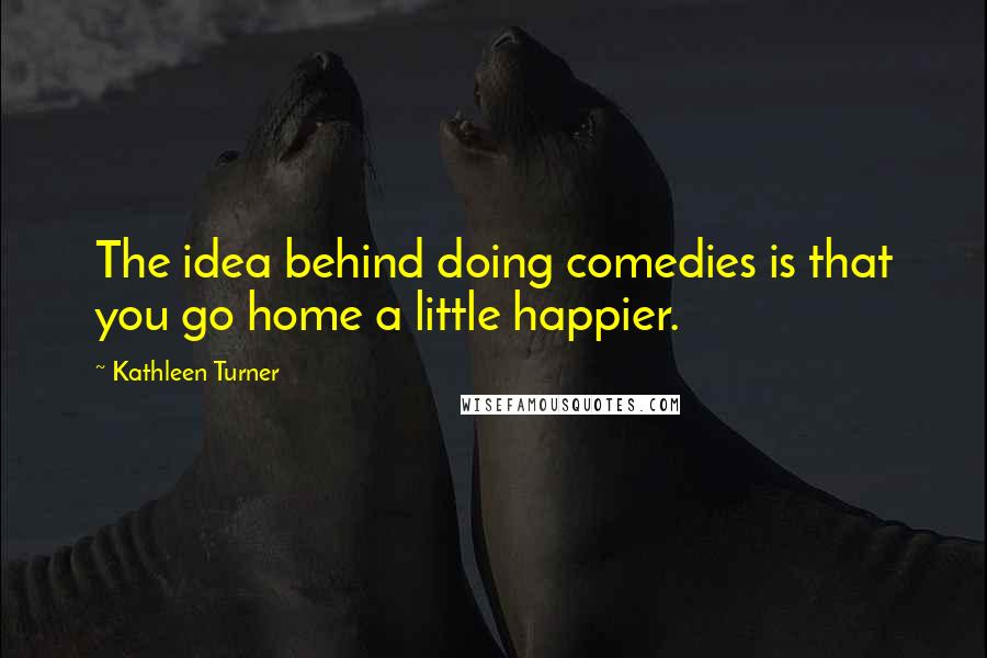 Kathleen Turner Quotes: The idea behind doing comedies is that you go home a little happier.