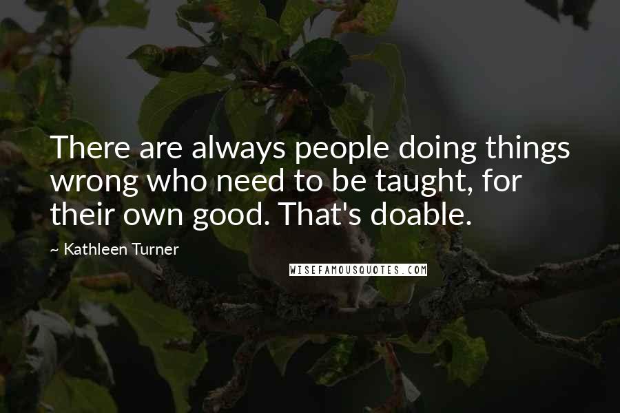 Kathleen Turner Quotes: There are always people doing things wrong who need to be taught, for their own good. That's doable.