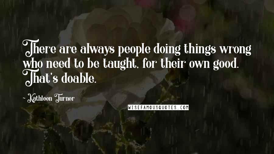 Kathleen Turner Quotes: There are always people doing things wrong who need to be taught, for their own good. That's doable.