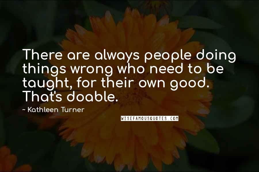 Kathleen Turner Quotes: There are always people doing things wrong who need to be taught, for their own good. That's doable.