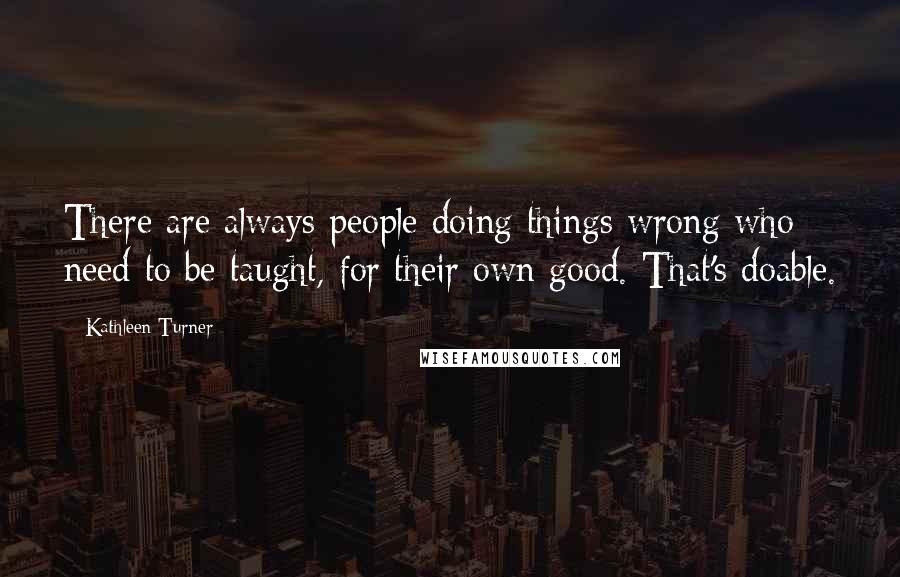 Kathleen Turner Quotes: There are always people doing things wrong who need to be taught, for their own good. That's doable.