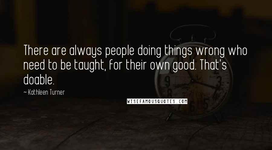 Kathleen Turner Quotes: There are always people doing things wrong who need to be taught, for their own good. That's doable.