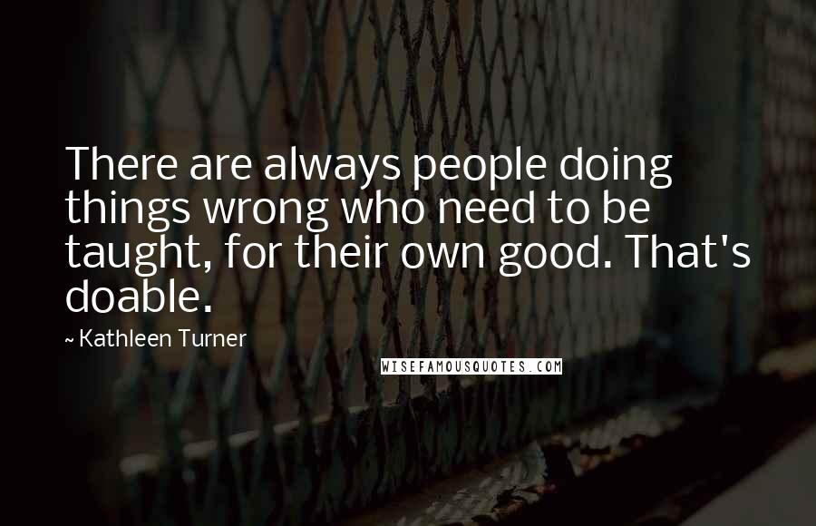 Kathleen Turner Quotes: There are always people doing things wrong who need to be taught, for their own good. That's doable.