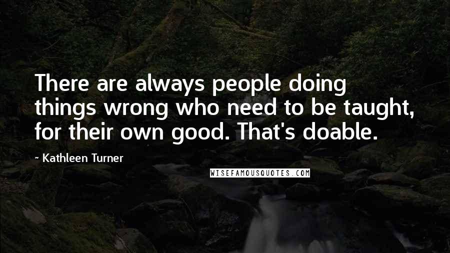 Kathleen Turner Quotes: There are always people doing things wrong who need to be taught, for their own good. That's doable.