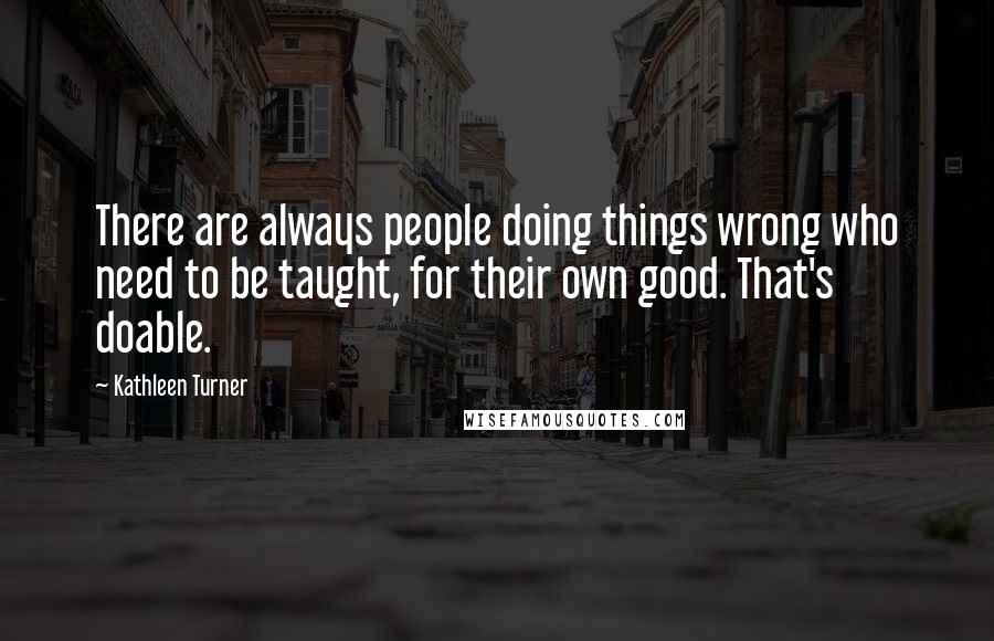 Kathleen Turner Quotes: There are always people doing things wrong who need to be taught, for their own good. That's doable.