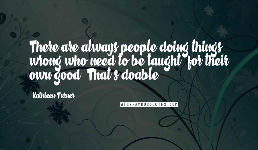 Kathleen Turner Quotes: There are always people doing things wrong who need to be taught, for their own good. That's doable.