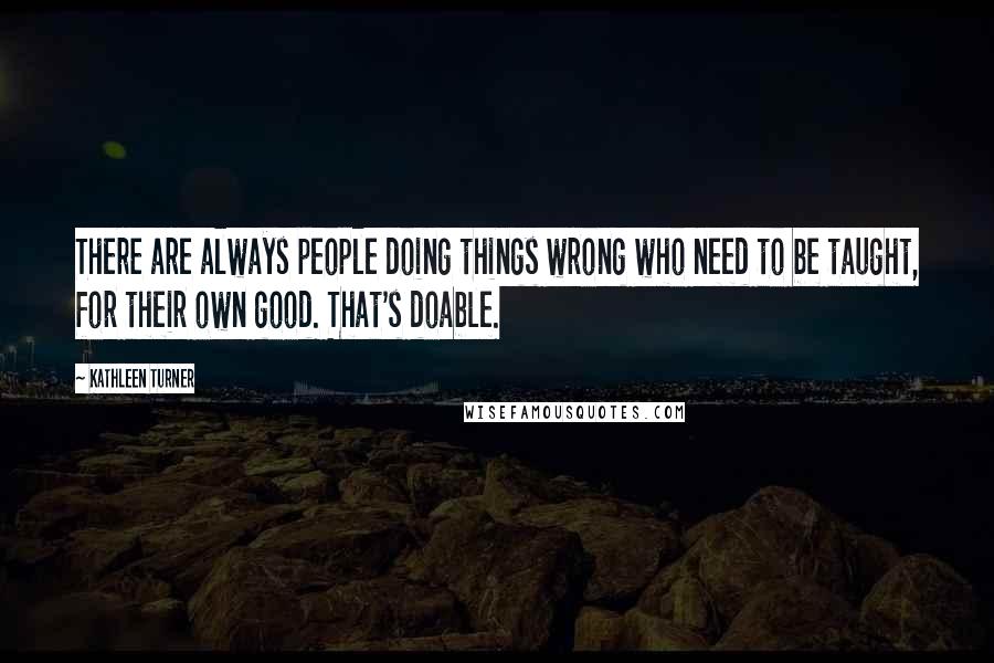 Kathleen Turner Quotes: There are always people doing things wrong who need to be taught, for their own good. That's doable.