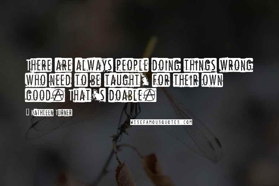 Kathleen Turner Quotes: There are always people doing things wrong who need to be taught, for their own good. That's doable.