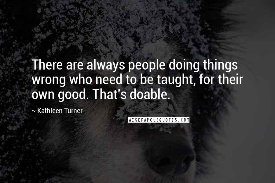 Kathleen Turner Quotes: There are always people doing things wrong who need to be taught, for their own good. That's doable.