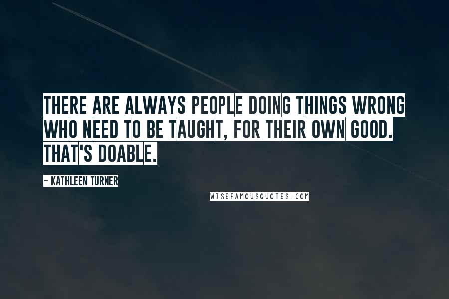 Kathleen Turner Quotes: There are always people doing things wrong who need to be taught, for their own good. That's doable.