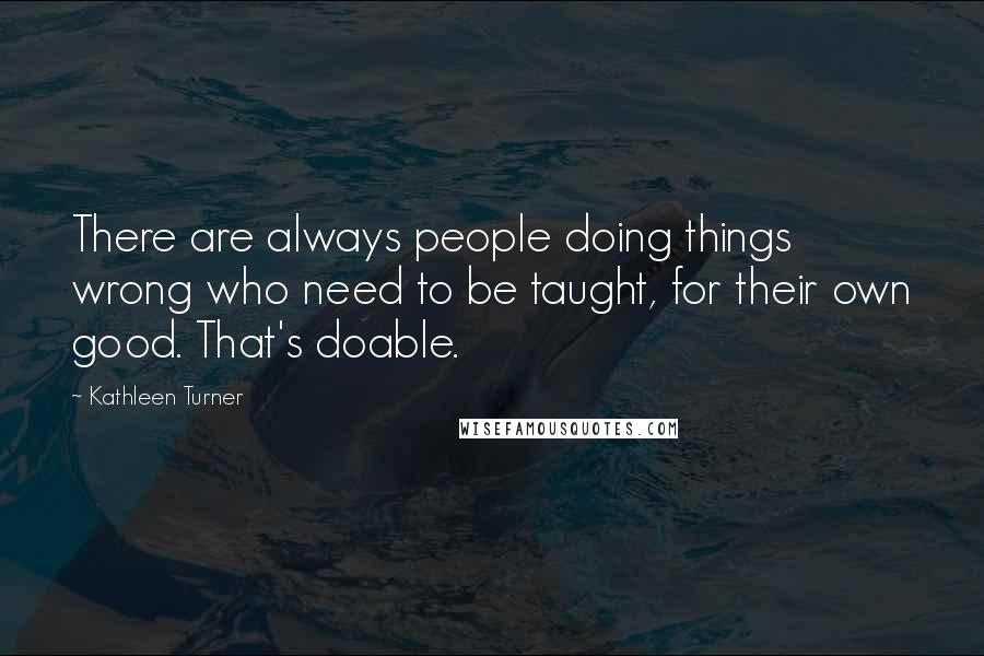 Kathleen Turner Quotes: There are always people doing things wrong who need to be taught, for their own good. That's doable.