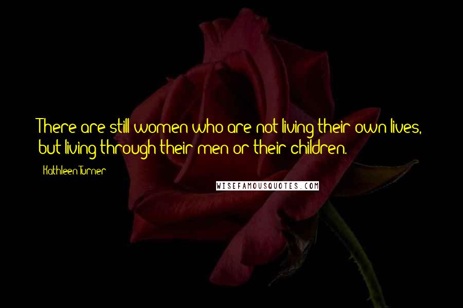 Kathleen Turner Quotes: There are still women who are not living their own lives, but living through their men or their children.