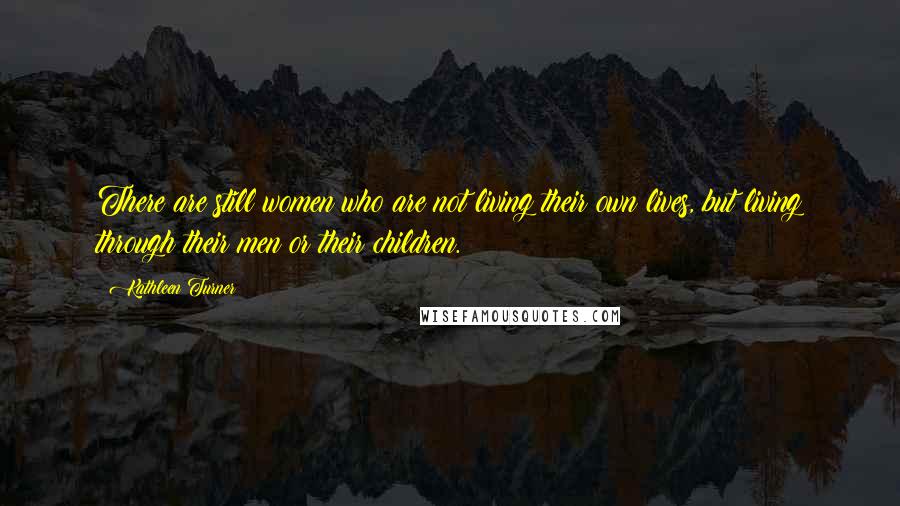 Kathleen Turner Quotes: There are still women who are not living their own lives, but living through their men or their children.