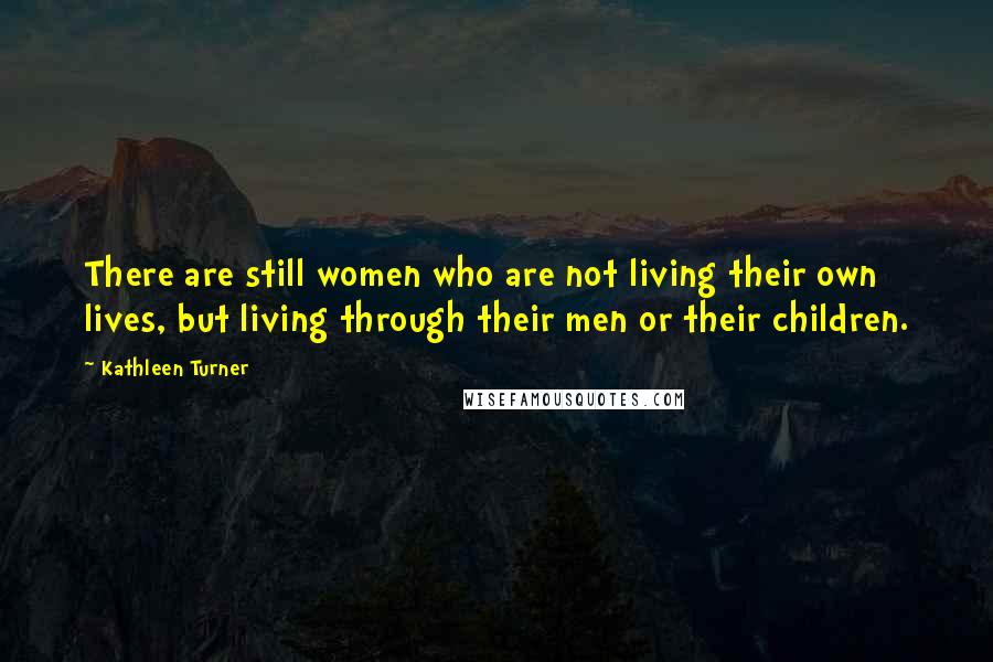 Kathleen Turner Quotes: There are still women who are not living their own lives, but living through their men or their children.