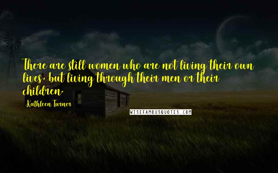 Kathleen Turner Quotes: There are still women who are not living their own lives, but living through their men or their children.