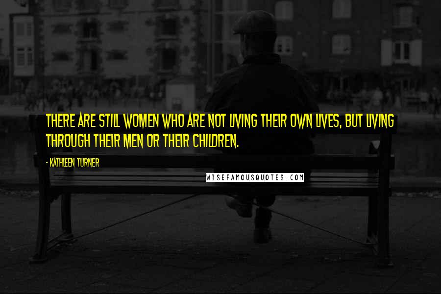 Kathleen Turner Quotes: There are still women who are not living their own lives, but living through their men or their children.