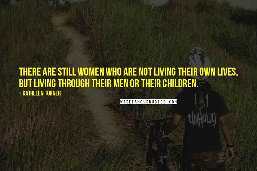 Kathleen Turner Quotes: There are still women who are not living their own lives, but living through their men or their children.