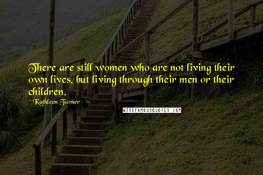 Kathleen Turner Quotes: There are still women who are not living their own lives, but living through their men or their children.