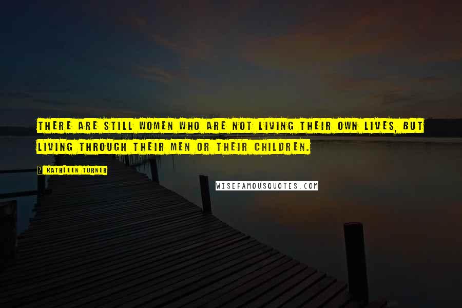 Kathleen Turner Quotes: There are still women who are not living their own lives, but living through their men or their children.